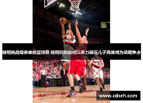 姚明挑战母亲单挑篮球赛 姚明妈妈如何以实力碾压儿子再度成为话题焦点