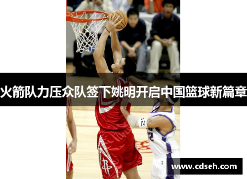 火箭队力压众队签下姚明开启中国篮球新篇章