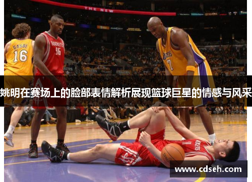 姚明在赛场上的脸部表情解析展现篮球巨星的情感与风采